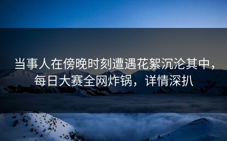 当事人在傍晚时刻遭遇花絮沉沦其中，每日大赛全网炸锅，详情深扒