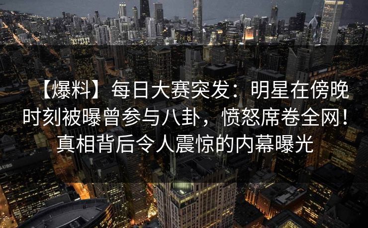 【爆料】每日大赛突发：明星在傍晚时刻被曝曾参与八卦，愤怒席卷全网！真相背后令人震惊的内幕曝光