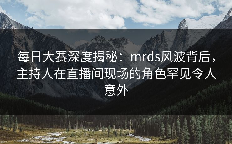 每日大赛深度揭秘：mrds风波背后，主持人在直播间现场的角色罕见令人意外