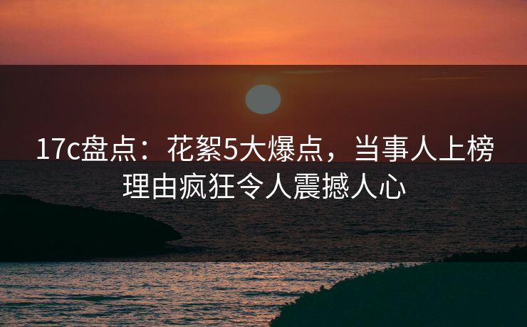 17c盘点：花絮5大爆点，当事人上榜理由疯狂令人震撼人心
