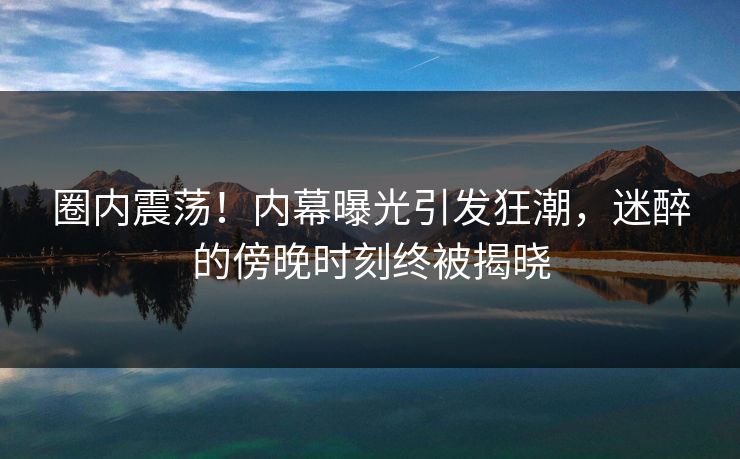 圈内震荡！内幕曝光引发狂潮，迷醉的傍晚时刻终被揭晓