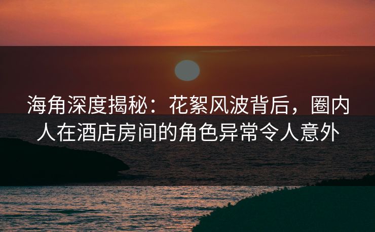 海角深度揭秘：花絮风波背后，圈内人在酒店房间的角色异常令人意外