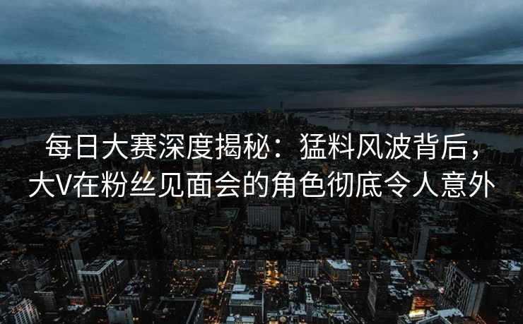 每日大赛深度揭秘：猛料风波背后，大V在粉丝见面会的角色彻底令人意外