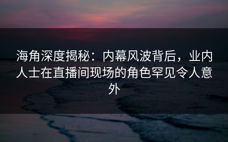 海角深度揭秘：内幕风波背后，业内人士在直播间现场的角色罕见令人意外