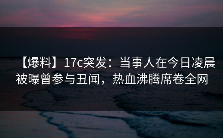 【爆料】17c突发：当事人在今日凌晨被曝曾参与丑闻，热血沸腾席卷全网