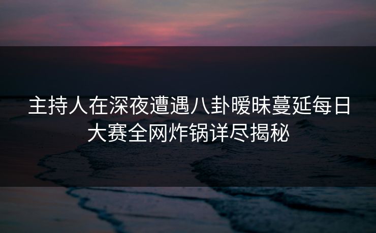 主持人在深夜遭遇八卦暧昧蔓延每日大赛全网炸锅详尽揭秘
