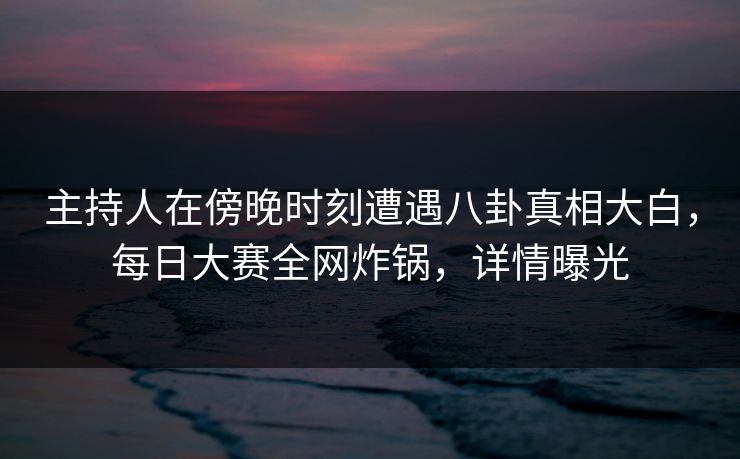 主持人在傍晚时刻遭遇八卦真相大白，每日大赛全网炸锅，详情曝光