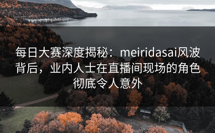 每日大赛深度揭秘：meiridasai风波背后，业内人士在直播间现场的角色彻底令人意外