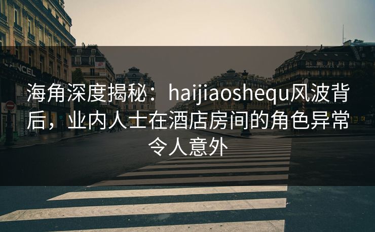 海角深度揭秘：haijiaoshequ风波背后，业内人士在酒店房间的角色异常令人意外