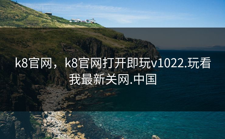 k8官网，k8官网打开即玩v1022.玩看我最新关网.中国