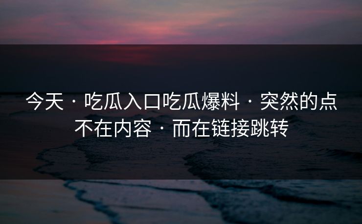 今天 · 吃瓜入口吃瓜爆料 · 突然的点不在内容 · 而在链接跳转