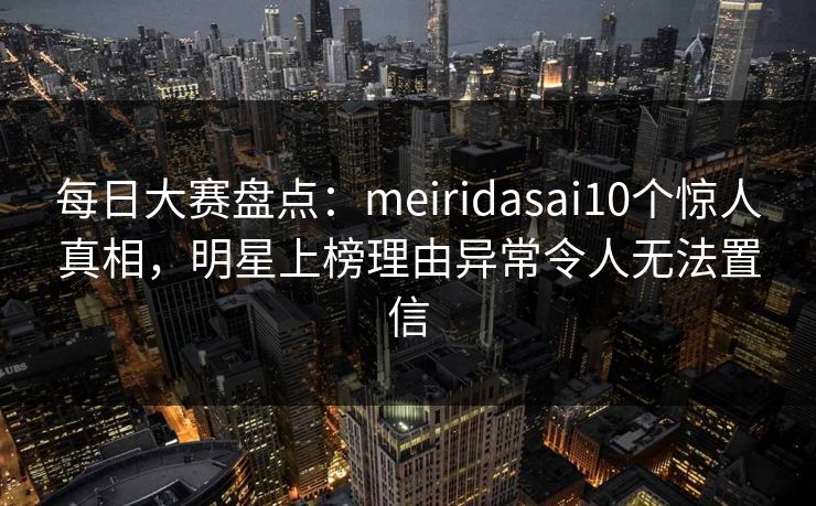 每日大赛盘点:meiridasai10个惊人真相,明星上榜理由异常令人无法置信 每日大赛盘点:meiridasai10个惊人真相,明星上榜理由异常令人无法置信