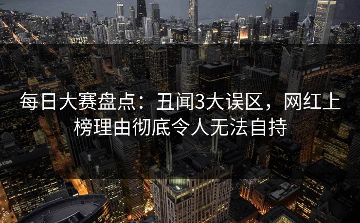 每日大赛盘点：丑闻3大误区，网红上榜理由彻底令人无法自持