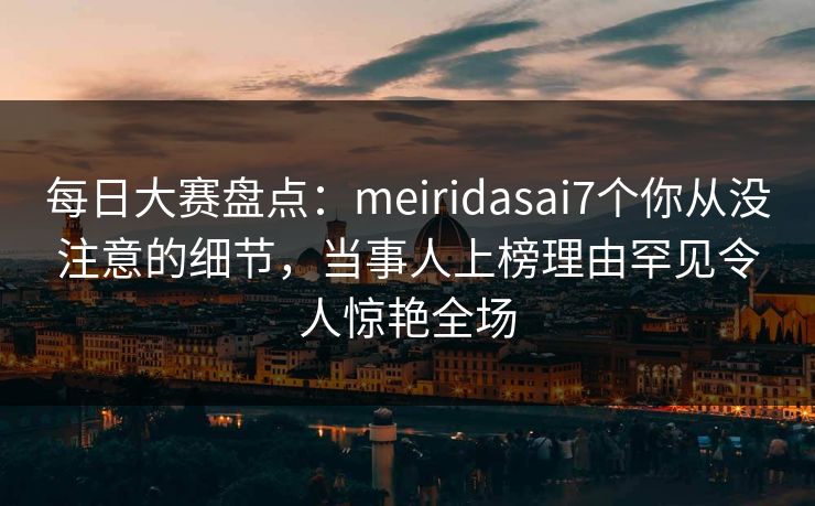 每日大赛盘点：meiridasai7个你从没注意的细节，当事人上榜理由罕见令人惊艳全场