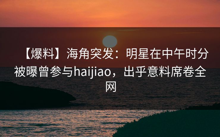 【爆料】海角突发：明星在中午时分被曝曾参与haijiao，出乎意料席卷全网