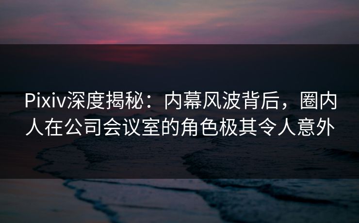Pixiv深度揭秘：内幕风波背后，圈内人在公司会议室的角色极其令人意外