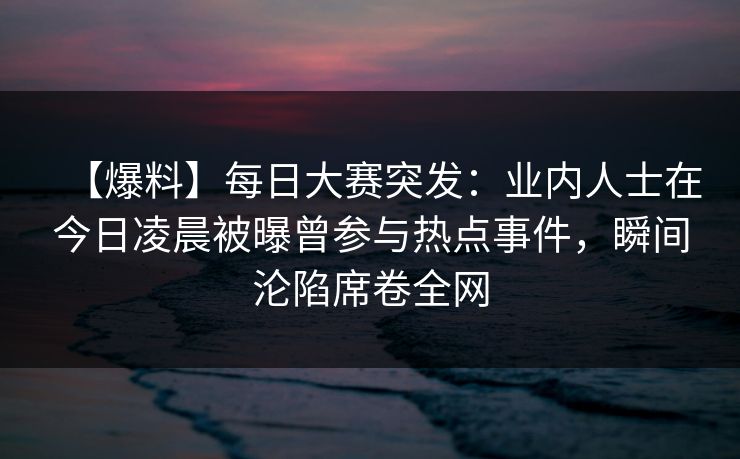 【爆料】每日大赛突发：业内人士在今日凌晨被曝曾参与热点事件，瞬间沦陷席卷全网