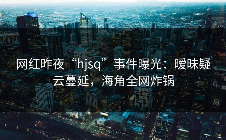 网红昨夜“hjsq”事件曝光：暧昧疑云蔓延，海角全网炸锅