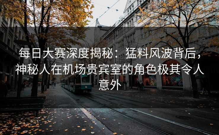 每日大赛深度揭秘：猛料风波背后，神秘人在机场贵宾室的角色极其令人意外