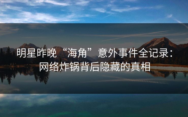 明星昨晚“海角”意外事件全记录：网络炸锅背后隐藏的真相
