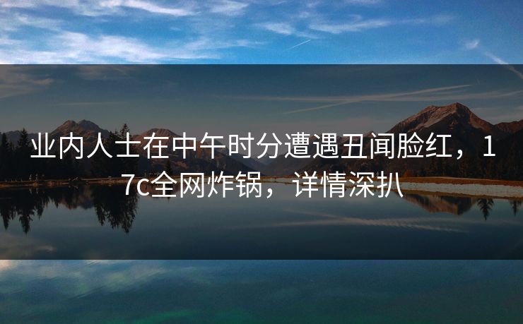 业内人士在中午时分遭遇丑闻脸红，17c全网炸锅，详情深扒