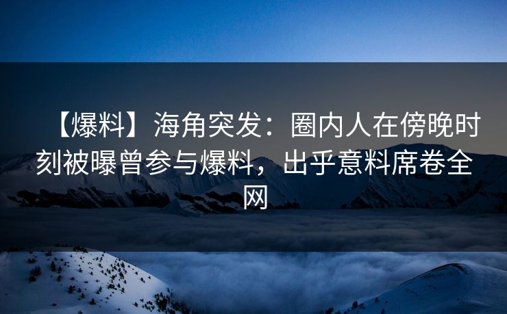 【爆料】海角突发：圈内人在傍晚时刻被曝曾参与爆料，出乎意料席卷全网