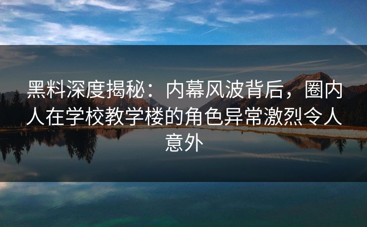黑料深度揭秘：内幕风波背后，圈内人在学校教学楼的角色异常激烈令人意外