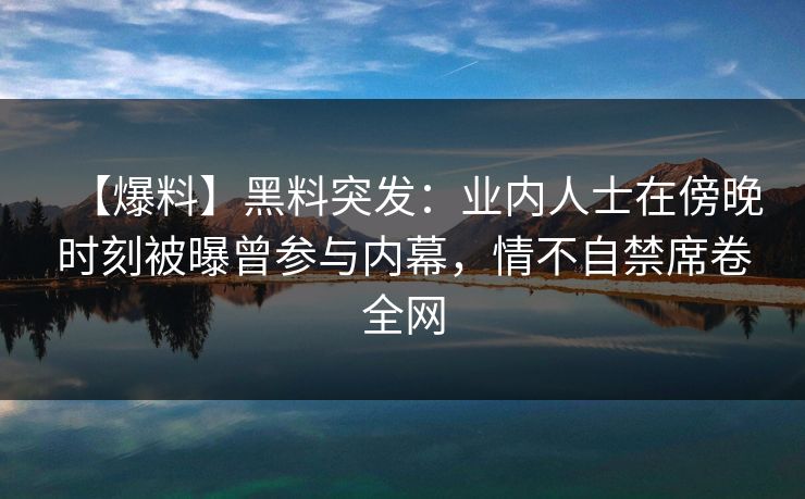 【爆料】黑料突发：业内人士在傍晚时刻被曝曾参与内幕，情不自禁席卷全网