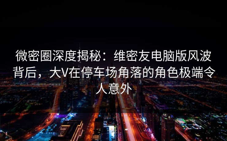 微密圈深度揭秘：维密友电脑版风波背后，大V在停车场角落的角色极端令人意外