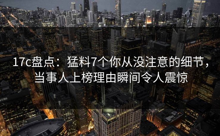 17c盘点：猛料7个你从没注意的细节，当事人上榜理由瞬间令人震惊