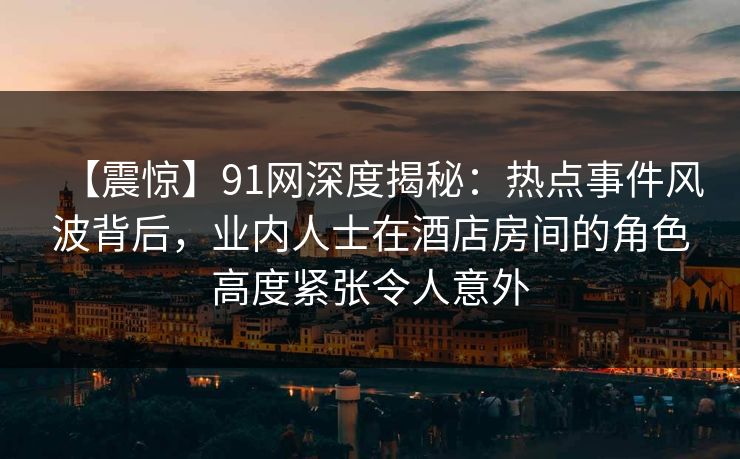 【震惊】91网深度揭秘：热点事件风波背后，业内人士在酒店房间的角色高度紧张令人意外