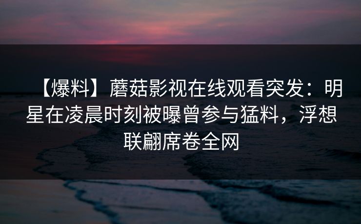 【爆料】蘑菇影视在线观看突发:明星在凌晨时刻被曝曾参与猛料,浮想联翩席卷全网 【爆料】蘑菇影视在线观看突发:明星在凌晨时刻被曝曾参与猛料,浮想联翩席卷全网