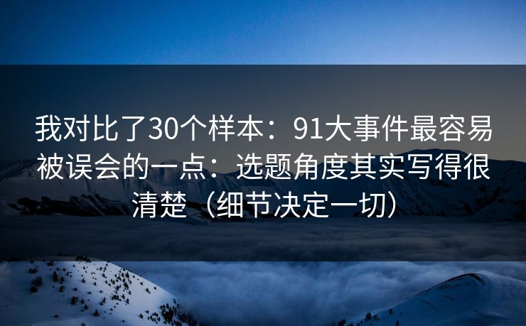 我对比了30个样本：91大事件最容易被误会的一点：选题角度其实写得很清楚（细节决定一切）