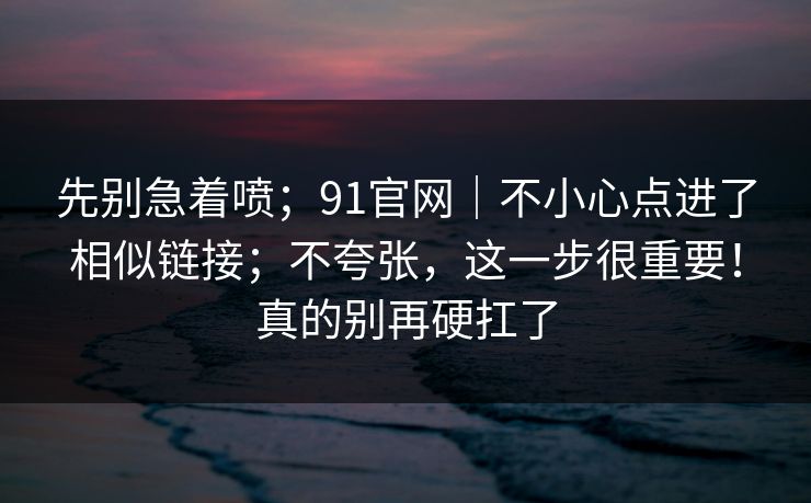 先别急着喷；91官网｜不小心点进了相似链接；不夸张，这一步很重要！真的别再硬扛了