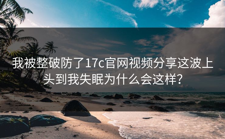 我被整破防了17c官网视频分享这波上头到我失眠为什么会这样？
