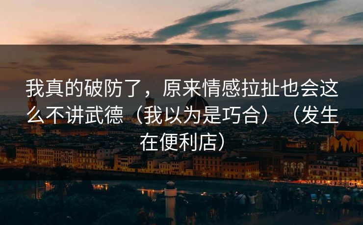 我真的破防了，原来情感拉扯也会这么不讲武德（我以为是巧合）（发生在便利店）