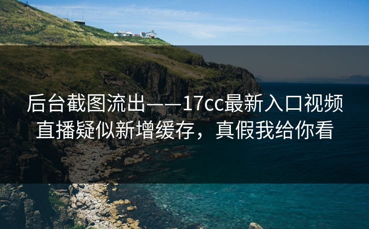 后台截图流出——17cc最新入口视频直播疑似新增缓存，真假我给你看