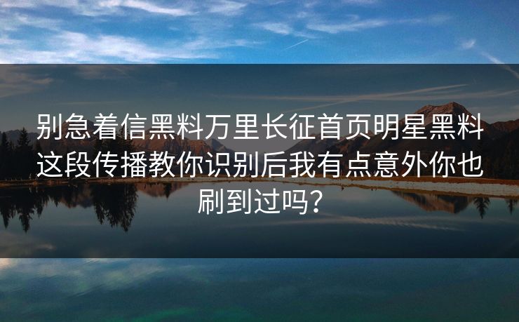 别急着信黑料万里长征首页明星黑料这段传播教你识别后我有点意外你也刷到过吗? 别急着信黑料万里长征首页明星黑料这段传播教你识别后我有点意外你也刷到过吗?