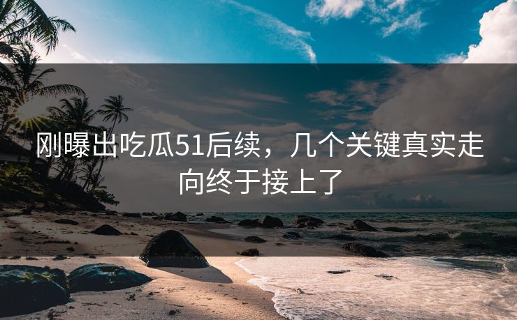 刚曝出吃瓜51后续，几个关键真实走向终于接上了