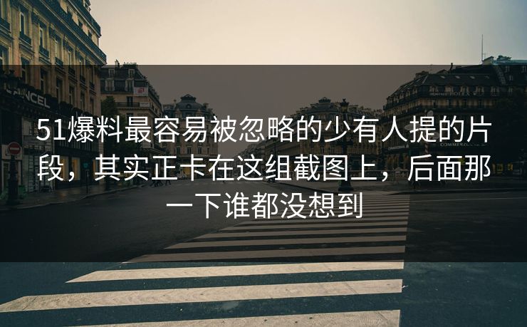 51爆料最容易被忽略的少有人提的片段，其实正卡在这组截图上，后面那一下谁都没想到