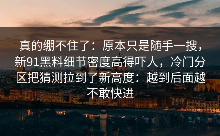 真的绷不住了：原本只是随手一搜，新91黑料细节密度高得吓人，冷门分区把猜测拉到了新高度：越到后面越不敢快进