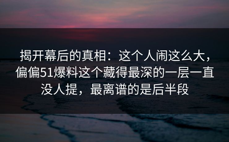 揭开幕后的真相：这个人闹这么大，偏偏51爆料这个藏得最深的一层一直没人提，最离谱的是后半段