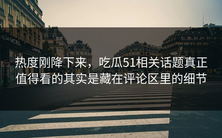 热度刚降下来，吃瓜51相关话题真正值得看的其实是藏在评论区里的细节