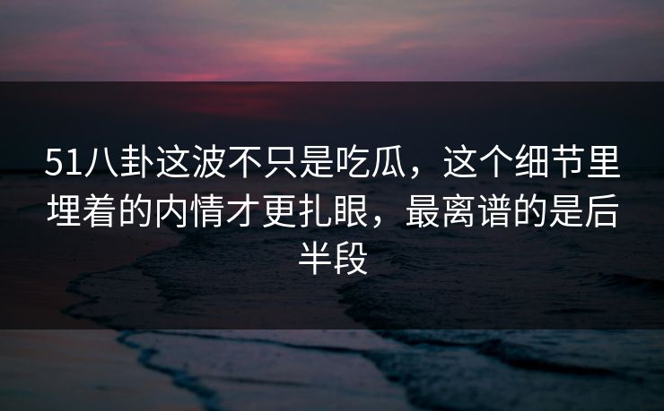51八卦这波不只是吃瓜，这个细节里埋着的内情才更扎眼，最离谱的是后半段